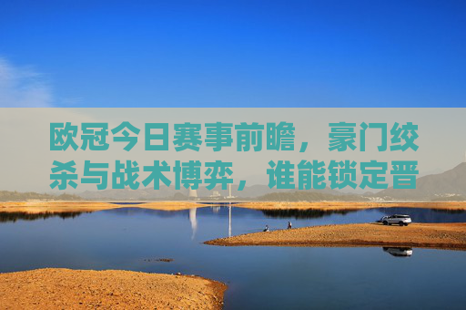 欧冠今日赛事前瞻，豪门绞杀与战术博弈，谁能锁定晋级席位？