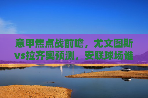 意甲焦点战前瞻，尤文图斯vs拉齐奥预测，安联球场谁能笑到最后？意甲焦点战前瞻，尤文图斯vs拉齐奥，安联球场谁能笑到最后？