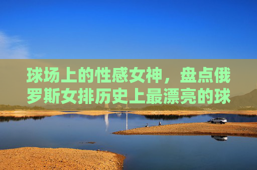 球场上的性感女神，盘点俄罗斯女排历史上最漂亮的球员，球场上的性感女神，盘点俄罗斯女排历史上最漂亮的球员