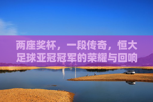 两座奖杯，一段传奇，恒大足球亚冠冠军的荣耀与回响，恒大足球，两座亚冠奖杯的荣耀与回响