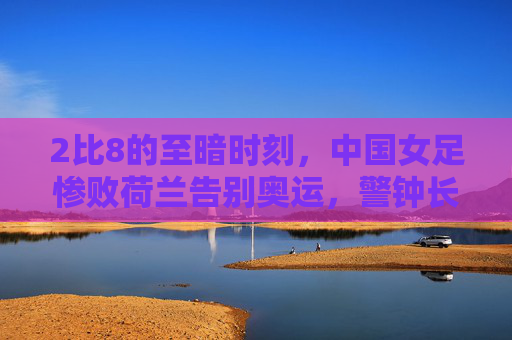 2比8的至暗时刻，中国女足惨败荷兰告别奥运，警钟长鸣需重建