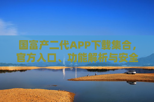 国富产二代APP下载集合，官方入口、功能解析与安全指南，国富产二代APP官方下载入口及功能安全全解析