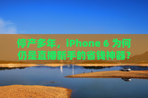 停产多年，iPhone 6 为何仍是直播新手的省钱神器？