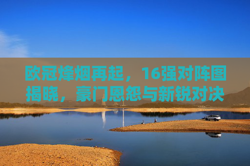欧冠烽烟再起，16强对阵图揭晓，豪门恩怨与新锐对决引爆期待