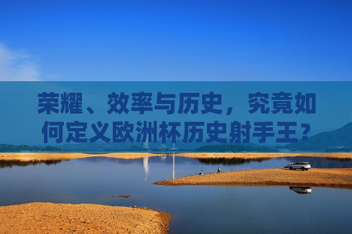 荣耀、效率与历史，究竟如何定义欧洲杯历史射手王？