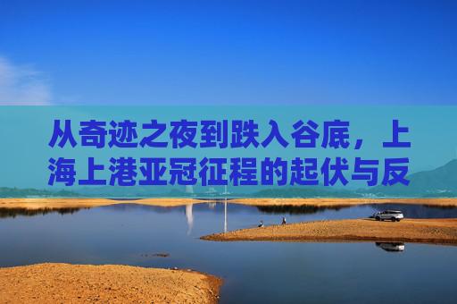从奇迹之夜到跌入谷底，上海上港亚冠征程的起伏与反思