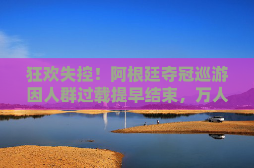 狂欢失控！阿根廷夺冠巡游因人群过载提早结束，万人空巷引安保担忧