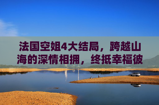 法国空姐4大结局，跨越山海的深情相拥，终抵幸福彼岸