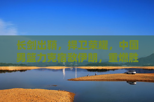 长剑出鞘，捍卫荣耀，中国男篮力克宿敌伊朗，重燃胜利希望