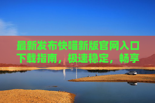 最新发布快喵新版官网入口下载指南，极速稳定，畅享全球网络，快喵最新版官网下载指南，极速稳定畅享全球网络