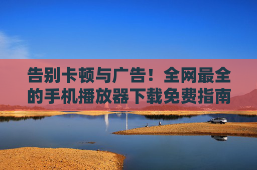 告别卡顿与广告！全网最全的手机播放器下载免费指南，告别卡顿与广告！全网最全的手机播放器下载免费指南