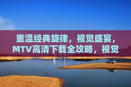 重温经典旋律，视觉盛宴，MTV高清下载全攻略，视觉盛宴与经典旋律，MTV高清下载全攻略