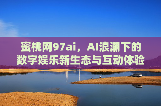 蜜桃网97ai，AI浪潮下的数字娱乐新生态与互动体验革新