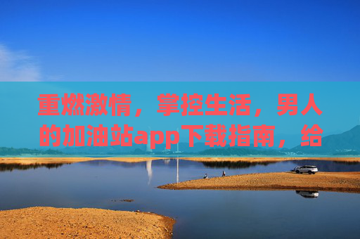 重燃激情，掌控生活，男人的加油站app下载指南，给身体充满电！重燃激情，掌控生活，男人的加油站App下载指南