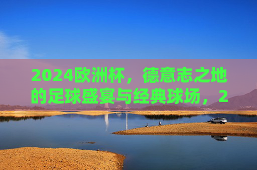 2024欧洲杯,德意志之地的足球盛宴与经典球场,2024欧洲杯,德意志足球盛宴与经典球场 2024欧洲杯,德意志之地的足球盛宴与经典球场,2024欧洲杯,德意志足球盛宴与经典球场