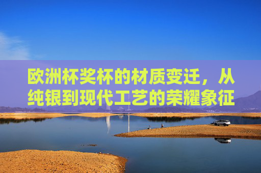 欧洲杯奖杯的材质变迁,从纯银到现代工艺的荣耀象征,欧洲杯奖杯的荣耀材质,从纯银到现代工艺 欧洲杯奖杯的材质变迁,从纯银到现代工艺的荣耀象征,欧洲杯奖杯的荣耀材质,从纯银到现代工艺