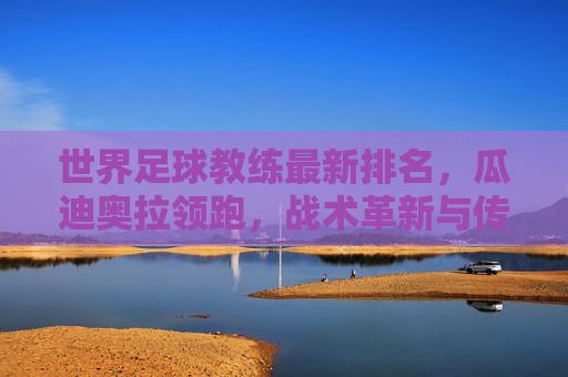 世界足球教练最新排名,瓜迪奥拉领跑,战术革新与传奇传承交织,瓜迪奥拉领跑最新世界足球教练排名,战术革新与传奇传承交织 世界足球教练最新排名,瓜迪奥拉领跑,战术革新与传奇传承交织,瓜迪奥拉领跑最新世界足球教练排名,战术革新与传奇传承交织