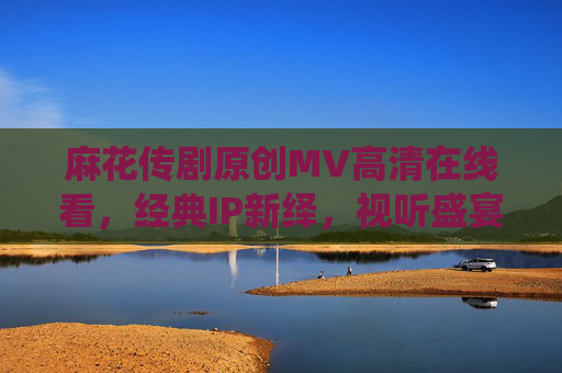 麻花传剧原创MV高清在线看，经典IP新绎，视听盛宴触手可及，麻花传剧原创MV，经典IP新绎，视听盛宴触手可及