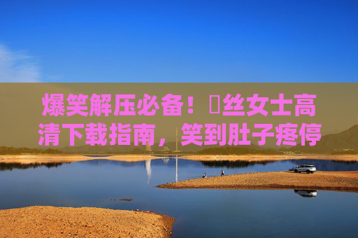 爆笑解压必备！屌丝女士高清下载指南，笑到肚子疼停不下来，爆笑解压必备！屌丝女士高清下载指南，笑到停不下来