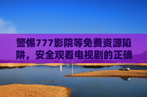 警惕777影院等免费资源陷阱，安全观看电视剧的正确指南，警惕免费资源陷阱，安全观看电视剧指南