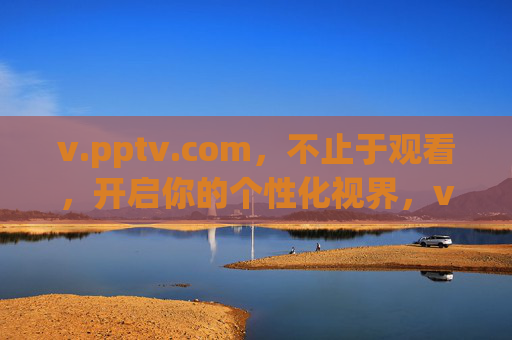v.pptv.com，不止于观看，开启你的个性化视界，v.pptv.com，不止于观看，开启个性化视界