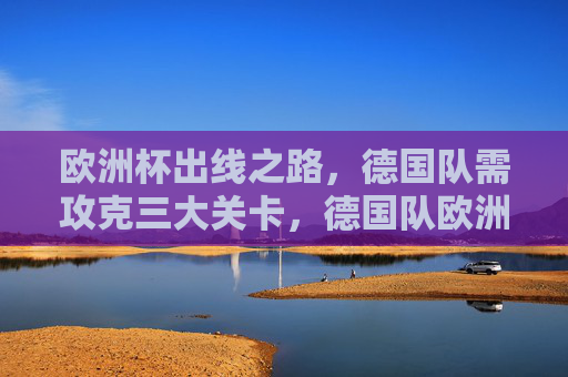 欧洲杯出线之路,德国队需攻克三大关卡,德国队欧洲杯出线需攻克三大关卡 欧洲杯出线之路,德国队需攻克三大关卡,德国队欧洲杯出线需攻克三大关卡