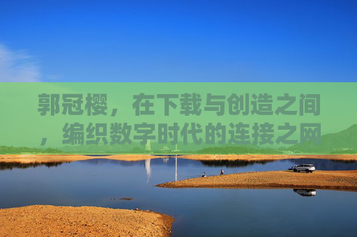郭冠樱，在下载与创造之间，编织数字时代的连接之网，郭冠樱，在下载与创造间，织就数字时代连接之网