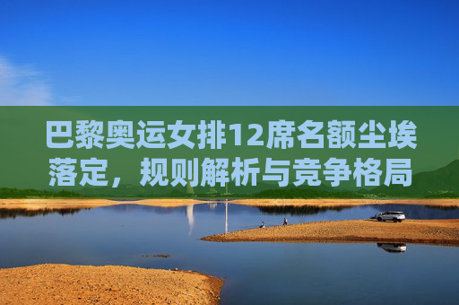 巴黎奥运女排12席名额尘埃落定,规则解析与竞争格局,巴黎奥运女排12席名额尘埃落定,规则解析与竞争格局 巴黎奥运女排12席名额尘埃落定,规则解析与竞争格局,巴黎奥运女排12席名额尘埃落定,规则解析与竞争格局