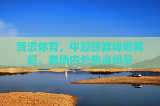 新浪体育,中超联赛烽烟再起,赛场内外热点纷呈 新浪体育,中超联赛烽烟再起,赛场内外热点纷呈
