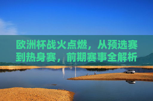 欧洲杯战火点燃，从预选赛到热身赛，前期赛事全解析，欧洲杯战火点燃，预选赛到热身赛前期赛事全解析