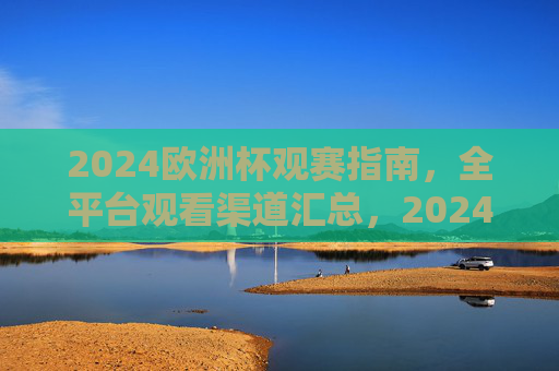 2024欧洲杯观赛指南，全平台观看渠道汇总，2024欧洲杯观赛指南，全平台观看渠道汇总