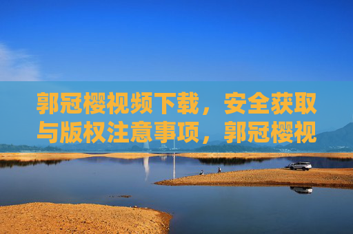 郭冠樱视频下载，安全获取与版权注意事项，郭冠樱视频下载，安全获取与版权注意事项