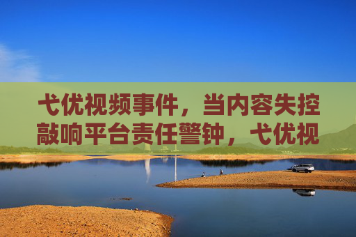 弋优视频事件，当内容失控敲响平台责任警钟，弋优视频事件，内容失控敲响平台责任警钟