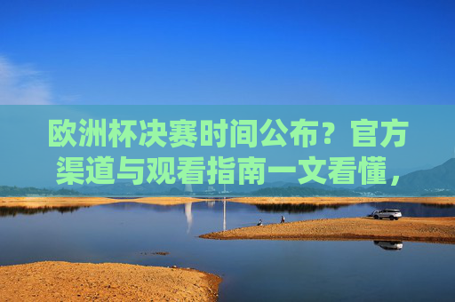 欧洲杯决赛时间公布？官方渠道与观看指南一文看懂，欧洲杯决赛时间公布！官方渠道与观看指南一文看懂
