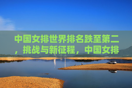 中国女排世界排名跌至第二，挑战与新征程，中国女排世界排名跌至第二，挑战新征程
