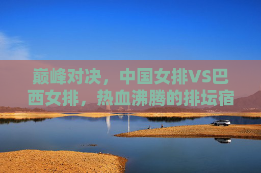 巅峰对决，中国女排VS巴西女排，热血沸腾的排坛宿命之战，巅峰宿命，中国女排VS巴西女排