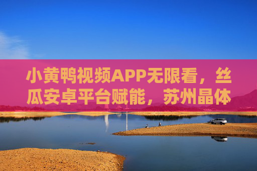 小黄鸭视频APP无限看，丝瓜安卓平台赋能，苏州晶体技术护航，丝瓜安卓赋能小黄鸭视频APP无限看，苏州晶体技术护航