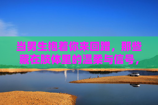 当男生抱着你来回蹭，那些藏在肢体里的温柔与信号，抱你来回蹭，肢体里的温柔信号