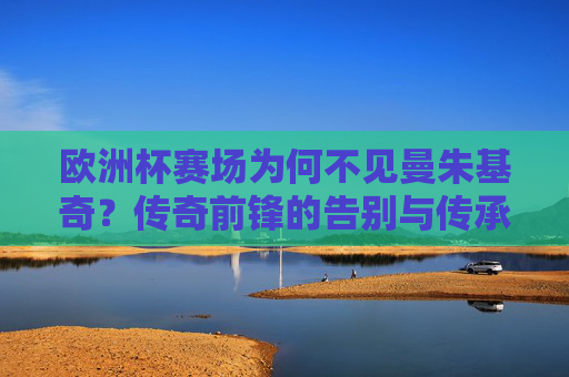 欧洲杯赛场为何不见曼朱基奇？传奇前锋的告别与传承，欧洲杯缺席曼朱基奇，传奇前锋的告别与传承
