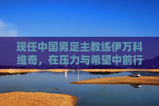 现任中国男足主教练伊万科维奇，在压力与希望中前行的老帅，中国男足老帅伊万科维奇，压力与希望中砥砺前行