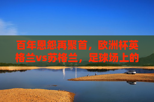 百年恩怨再聚首，欧洲杯英格兰vs苏格兰，足球场上的兄弟阋墙，百年恩怨再聚首！欧洲杯英伦兄弟阋墙战