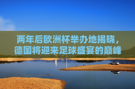 两年后欧洲杯举办地揭晓，德国将迎来足球盛宴的巅峰对决，两年后欧洲杯巅峰对决落户德国
