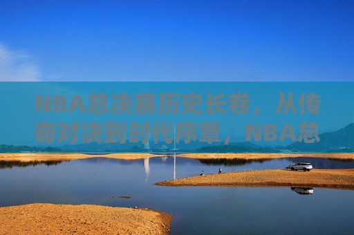 NBA总决赛历史长卷，从传奇对决到时代序章，NBA总决赛历史长卷，从传奇对决到时代序章