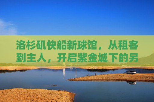 洛杉矶快船新球馆，从租客到主人，开启紫金城下的另一极，快船新球馆，租客变主人，紫金城下另一极