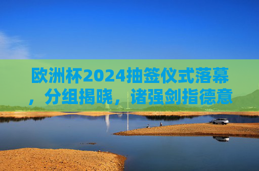 欧洲杯2024抽签仪式落幕，分组揭晓，诸强剑指德意志，欧洲杯2024抽签分组揭晓 诸强剑指德意志