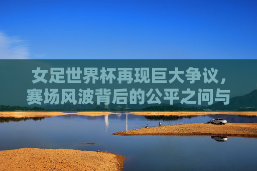 女足世界杯再现巨大争议，赛场风波背后的公平之问与成长之痛