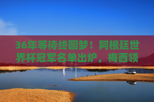 36年等待终圆梦！阿根廷世界杯冠军名单出炉，梅西领衔的传奇与青春风暴，36年等待终圆梦！梅西领衔阿根廷世界杯冠军