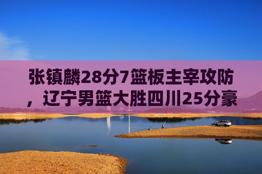 张镇麟28分7篮板主宰攻防，辽宁男篮大胜四川25分豪取三连胜，张镇麟28+7主宰攻防，辽宁男篮大胜四川25分豪取三连胜