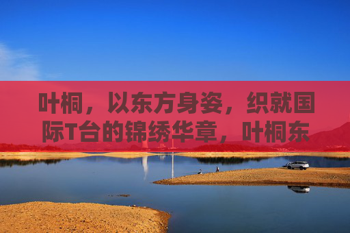 叶桐，以东方身姿，织就国际T台的锦绣华章，叶桐东方身姿织就国际T台锦绣华章