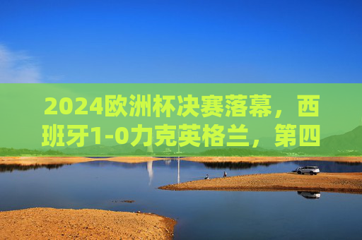 2024欧洲杯决赛落幕，西班牙1-0力克英格兰，第四次捧起德劳内杯，西班牙1-0力克英格兰，第四次问鼎2024欧洲杯